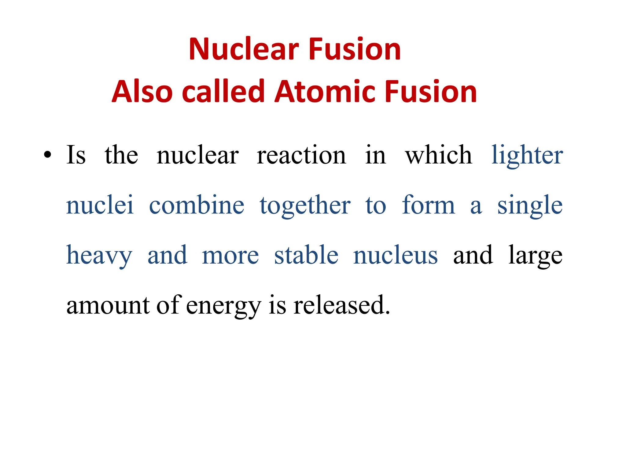 Nuclear Fusion
Also called Atomic Fusion
• Is the nuclear reaction in which lighter
nuclei combine together to form a single
heavy and more stable nucleus and large
amount of energy is released.
 