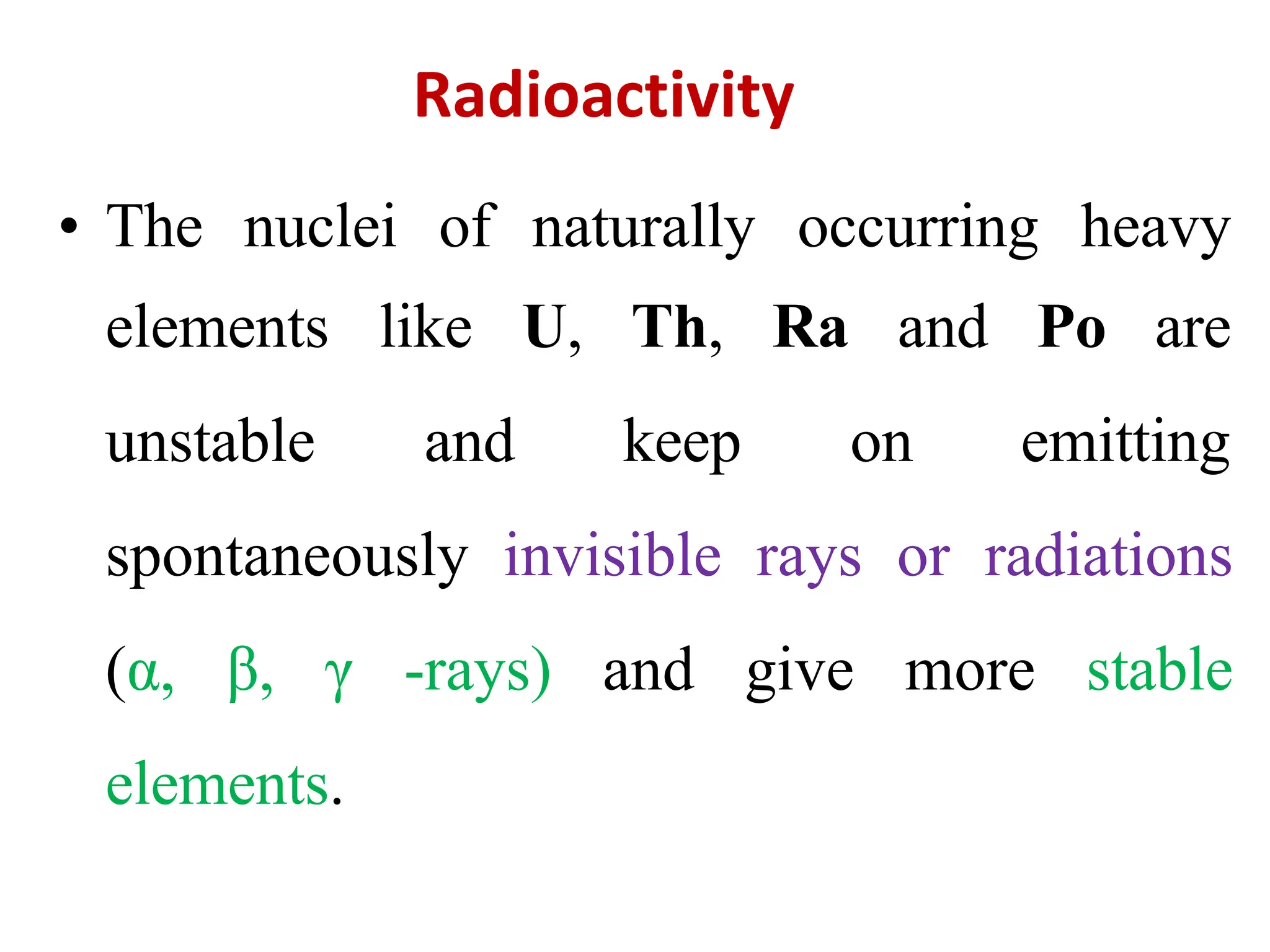 Radioactivity
• The nuclei of naturally occurring heavy
elements like U,
unstable and
Th, Ra and Po are
keep on emitting
spontaneously invisible rays or radiations
(α, β, γ -rays) and give more stable
elements.
 