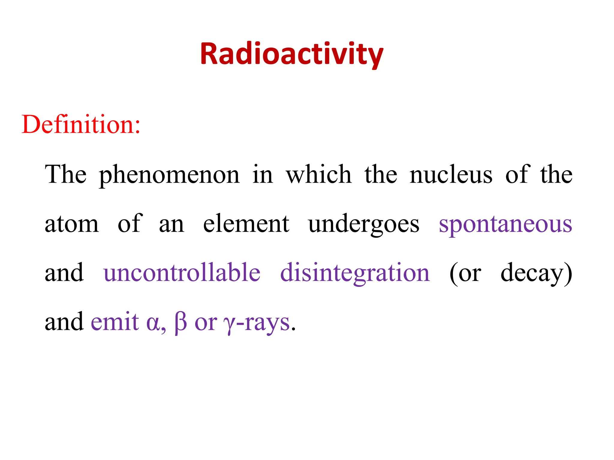 Definition:
The phenomenon in which the nucleus of the
atom of an element undergoes spontaneous
and uncontrollable disintegration (or decay)
and emit α, β or γ-rays.
Radioactivity
 