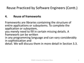 Reuse Practiced by Software Engineers (Contt.)
4. Reuse of frameworks
Frameworks are libraries containing the structure of
entire applications or subsystems. To complete the
application or subsystem,
you merely need to fill in certain missing details. A
framework can be written
in any programming language and can vary considerably
in sophistication and
detail. We will discuss them in more detail in Section 3.3.
OOA/D, University of Educatoin Okara 6
 
