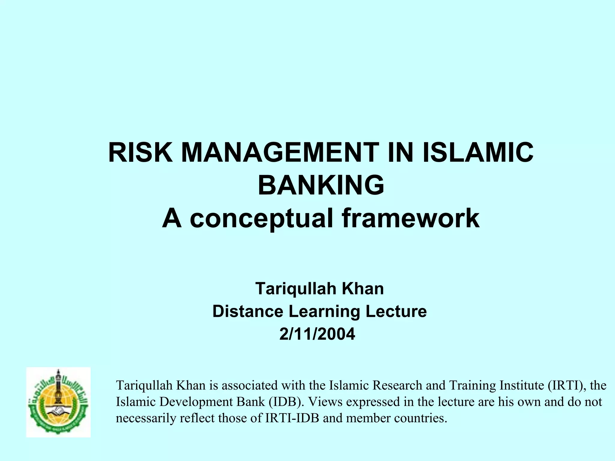 RISK MANAGEMENT IN ISLAMIC BANKING A conceptual framework Tariqullah Khan Distance Learning Lecture 2/11/2004  Tariqullah Khan is associated with the Islamic Research and Training Institute (IRTI), the Islamic Development Bank (IDB). Views expressed in the lecture are his own and do not necessarily reflect those of IRTI-IDB and member countries.  