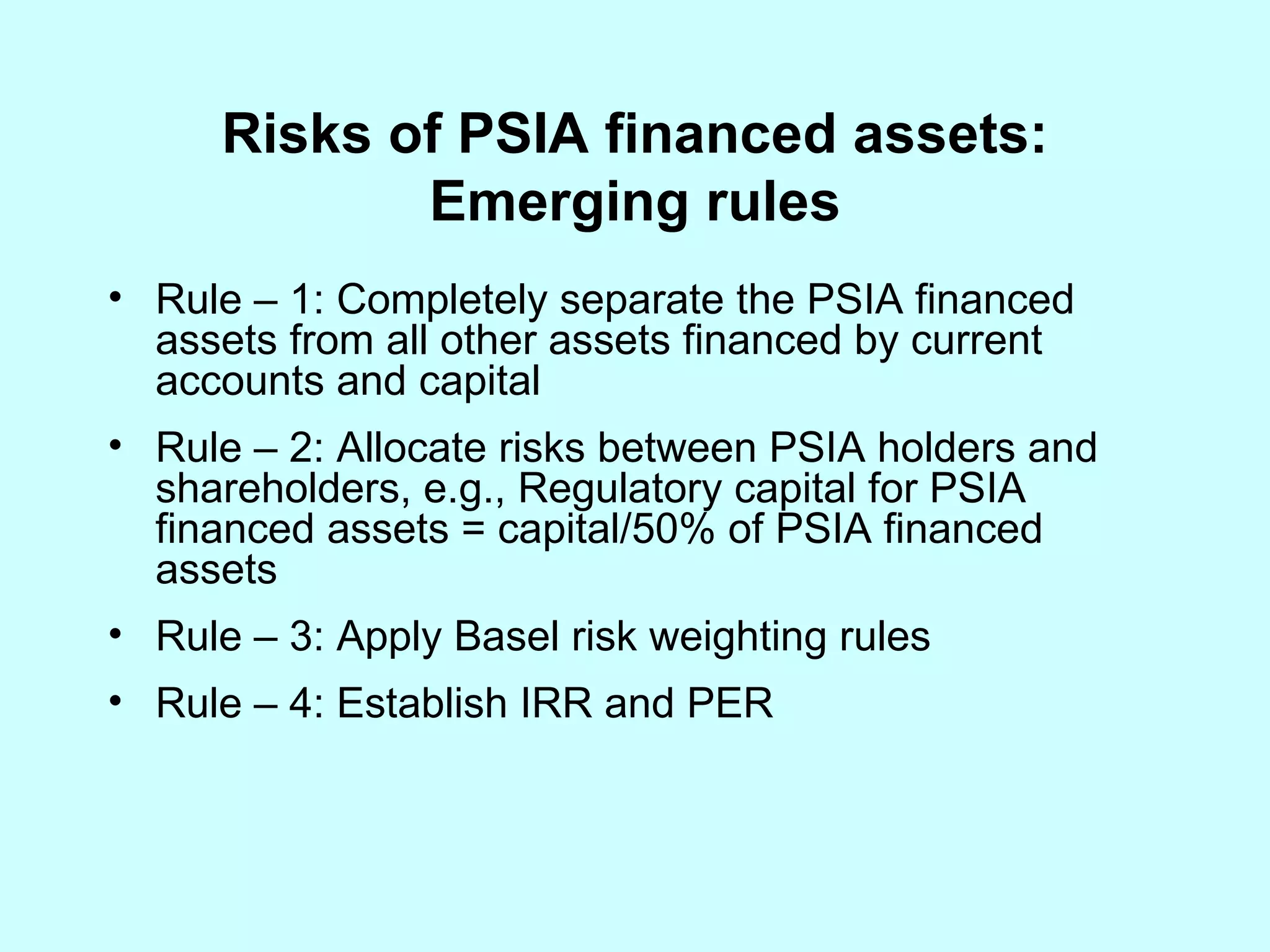 Risks of PSIA financed assets: Emerging rules Rule – 1: Completely separate the PSIA financed assets from all other assets financed by current accounts and capital Rule – 2: Allocate risks between PSIA holders and shareholders, e.g., Regulatory capital for PSIA financed assets = capital/50% of PSIA financed assets Rule – 3: Apply Basel risk weighting rules Rule – 4: Establish IRR and PER 