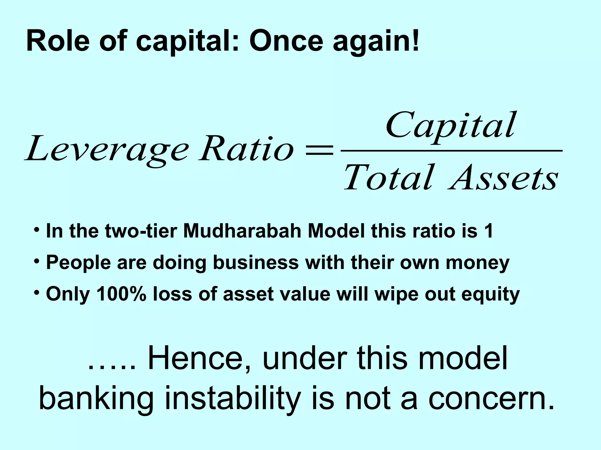 Role of capital: Once again! In the two-tier Mudharabah Model this ratio is 1  People are doing business with their own money Only 100% loss of asset value will wipe out equity … .. Hence, under this model banking instability is not a concern. 