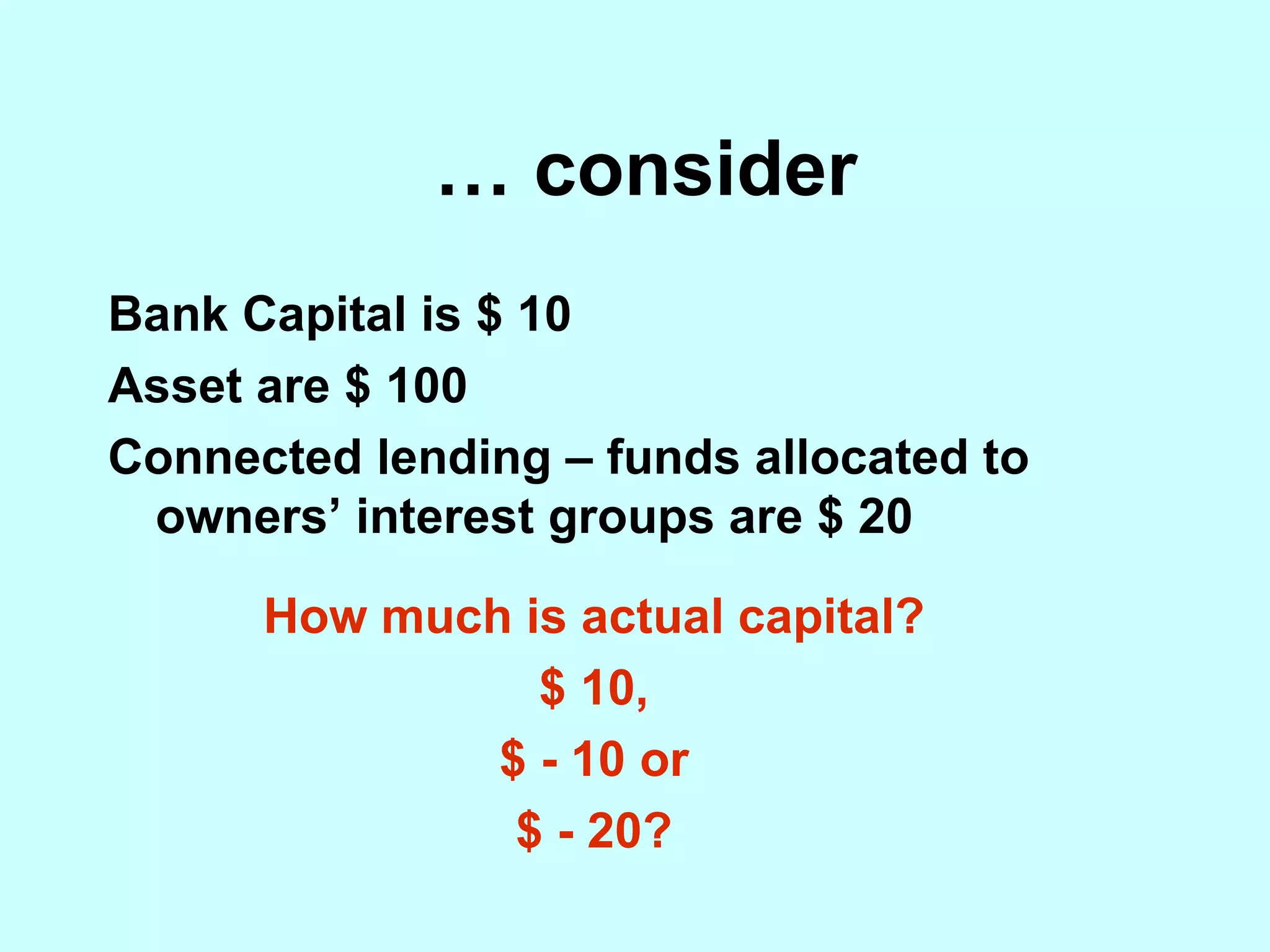 …  consider Bank Capital is $ 10 Asset are $ 100 Connected lending – funds allocated to owners’ interest groups are $ 20 How much is actual capital? $ 10, $ - 10 or $ - 20? 