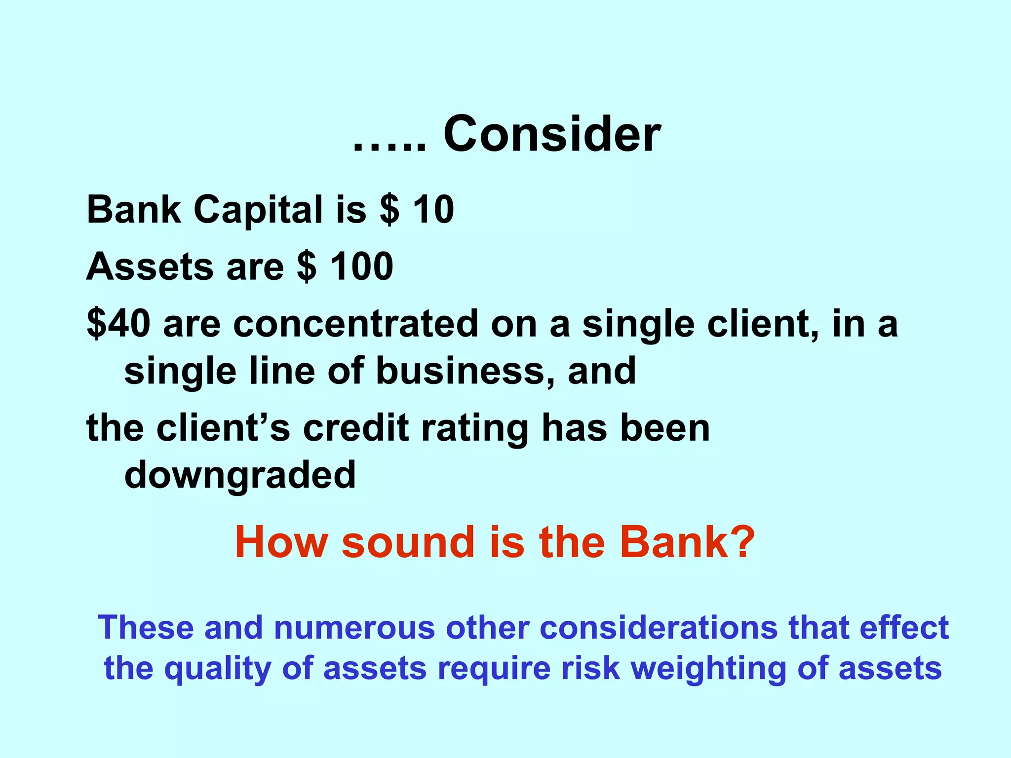 … .. Consider Bank Capital is $ 10 Assets are $ 100 $40 are concentrated on a single client, in a single line of business, and the client’s credit rating has been downgraded How sound is the Bank? These and numerous other considerations that effect the quality of assets require risk weighting of assets 