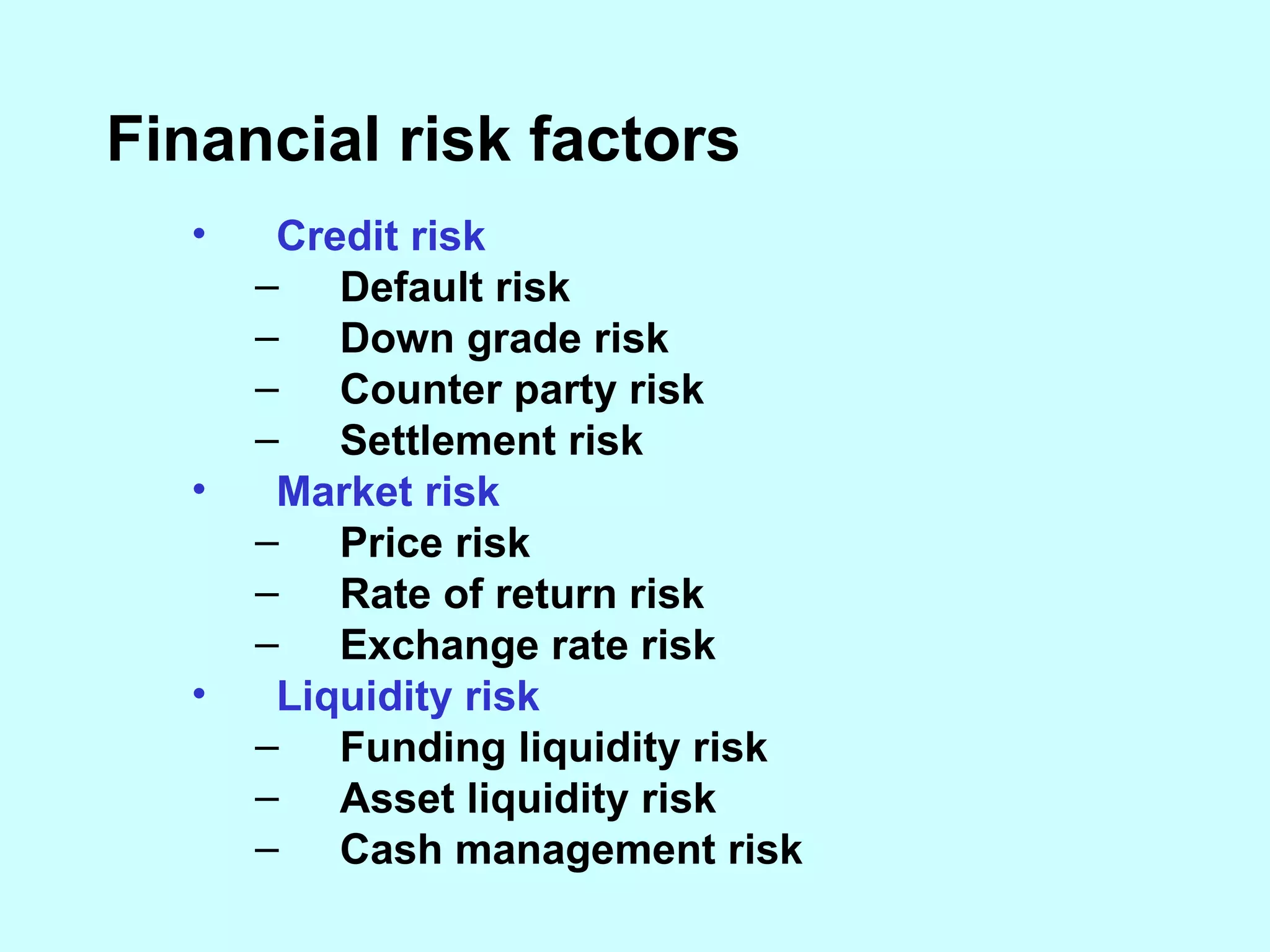 Financial risk factors Credit risk  Default risk Down grade risk Counter party risk Settlement risk Market risk Price risk Rate of return risk Exchange rate risk Liquidity risk Funding liquidity risk Asset liquidity risk Cash management risk 