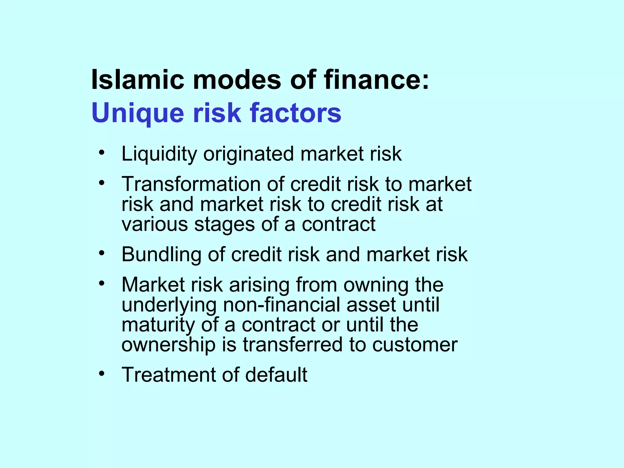 Islamic modes of finance: Unique risk factors Liquidity originated market risk Transformation of credit risk to market risk and market risk to credit risk at various stages of a contract Bundling of credit risk and market risk  Market risk arising from owning the underlying non-financial asset until maturity of a contract or until the ownership is transferred to customer Treatment of default 