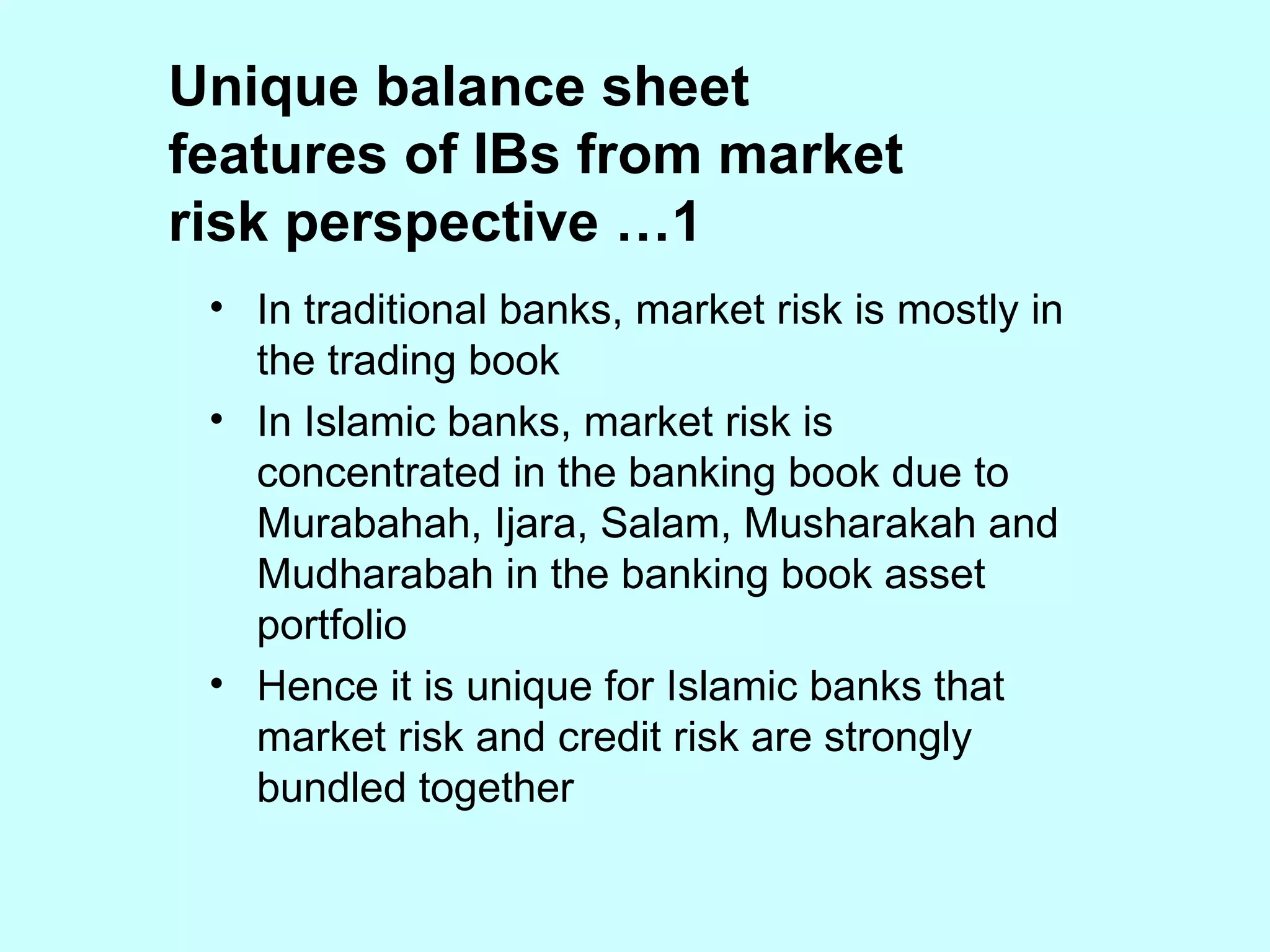 Unique balance sheet features of IBs from market risk perspective …1 In traditional banks, market risk is mostly in the trading book In Islamic banks, market risk is concentrated in the banking book due to Murabahah, Ijara, Salam, Musharakah and Mudharabah in the banking book asset portfolio Hence it is unique for Islamic banks that market risk and credit risk are strongly bundled together 