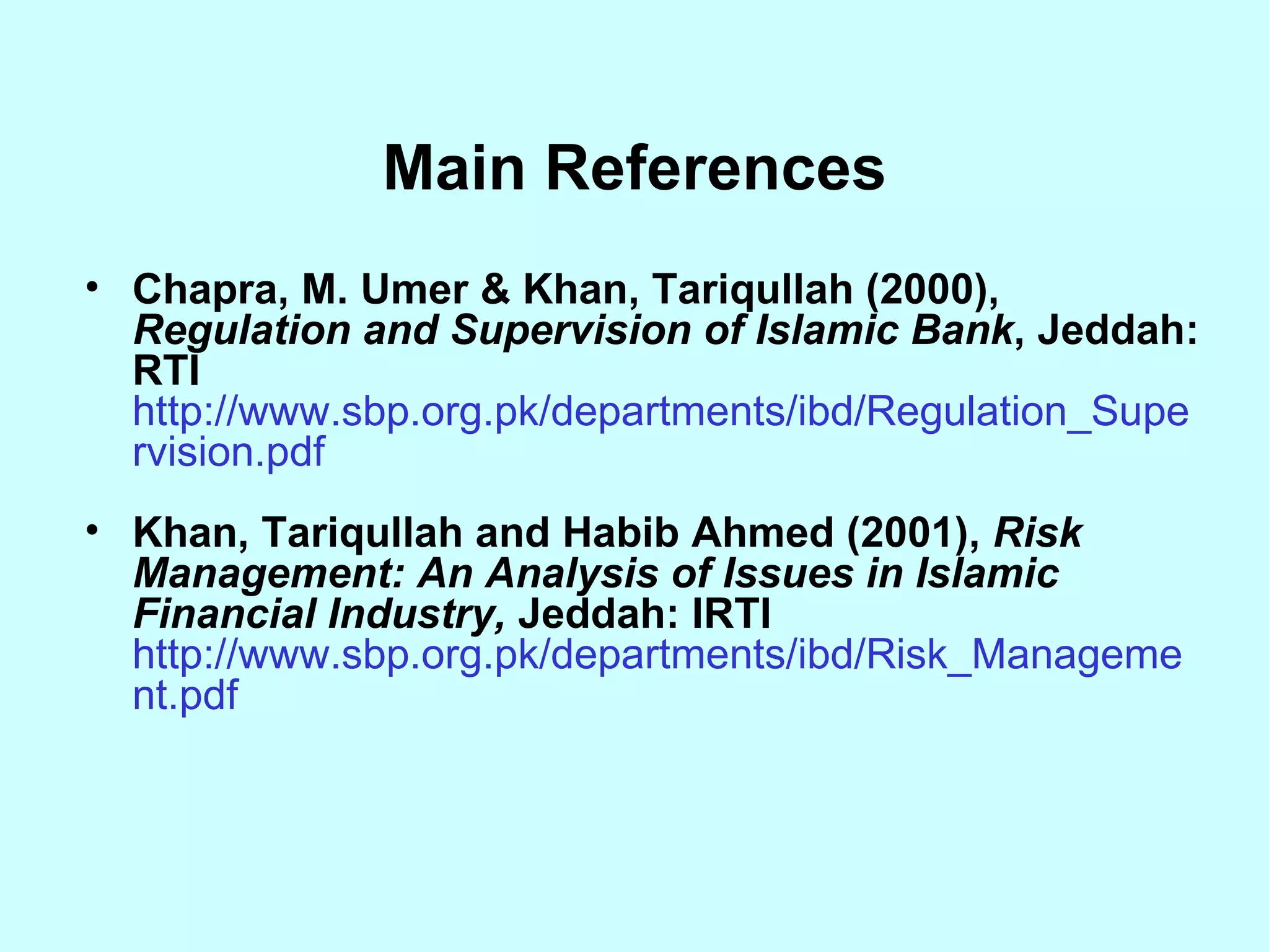 Main References Chapra, M. Umer & Khan, Tariqullah (2000),  Regulation and Supervision of Islamic Bank , Jeddah: RTI  http://www.sbp.org.pk/departments/ibd/Regulation_Supervision.pdf Khan, Tariqullah and Habib Ahmed (2001),  Risk Management: An Analysis of Issues in Islamic Financial Industry,  Jeddah: IRTI  http://www.sbp.org.pk/departments/ibd/Risk_Management.pdf 