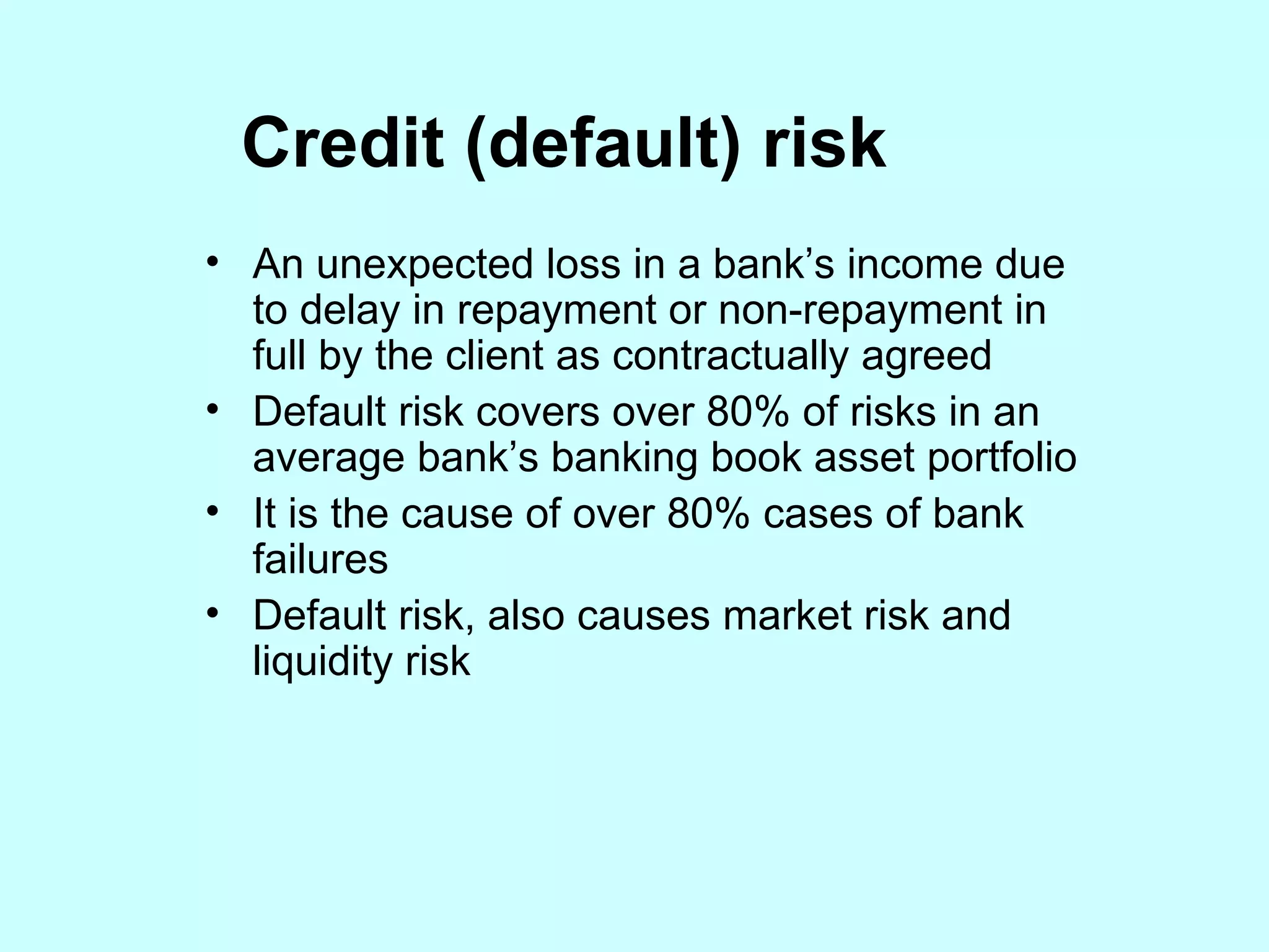 Credit (default) risk An unexpected loss in a bank’s income due to delay in repayment or non-repayment in full by the client as contractually agreed Default risk covers over 80% of risks in an average bank’s banking book asset portfolio It is the cause of over 80% cases of bank failures Default risk, also causes market risk and liquidity risk 