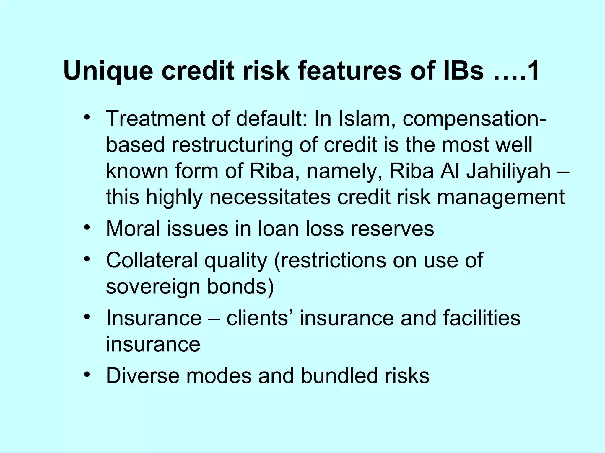 Treatment of default: In Islam, compensation-based restructuring of credit is the most well known form of Riba, namely, Riba Al Jahiliyah – this highly necessitates credit risk management Moral issues in loan loss reserves Collateral quality (restrictions on use of sovereign bonds) Insurance – clients’ insurance and facilities insurance Diverse modes and bundled risks Unique credit risk features of IBs ….1 