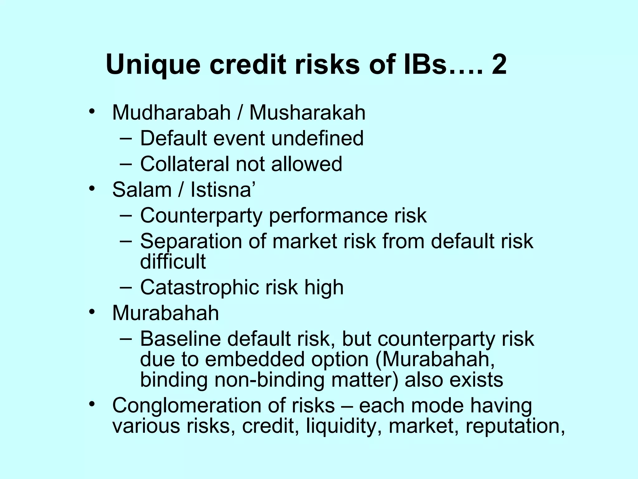 Unique credit risks of IBs…. 2  Mudharabah / Musharakah Default event undefined Collateral not allowed Salam / Istisna’ Counterparty performance risk Separation of market risk from default risk difficult Catastrophic risk high Murabahah Baseline default risk, but counterparty risk due to embedded option (Murabahah, binding non-binding matter) also exists Conglomeration of risks – each mode having various risks, credit, liquidity, market, reputation, 