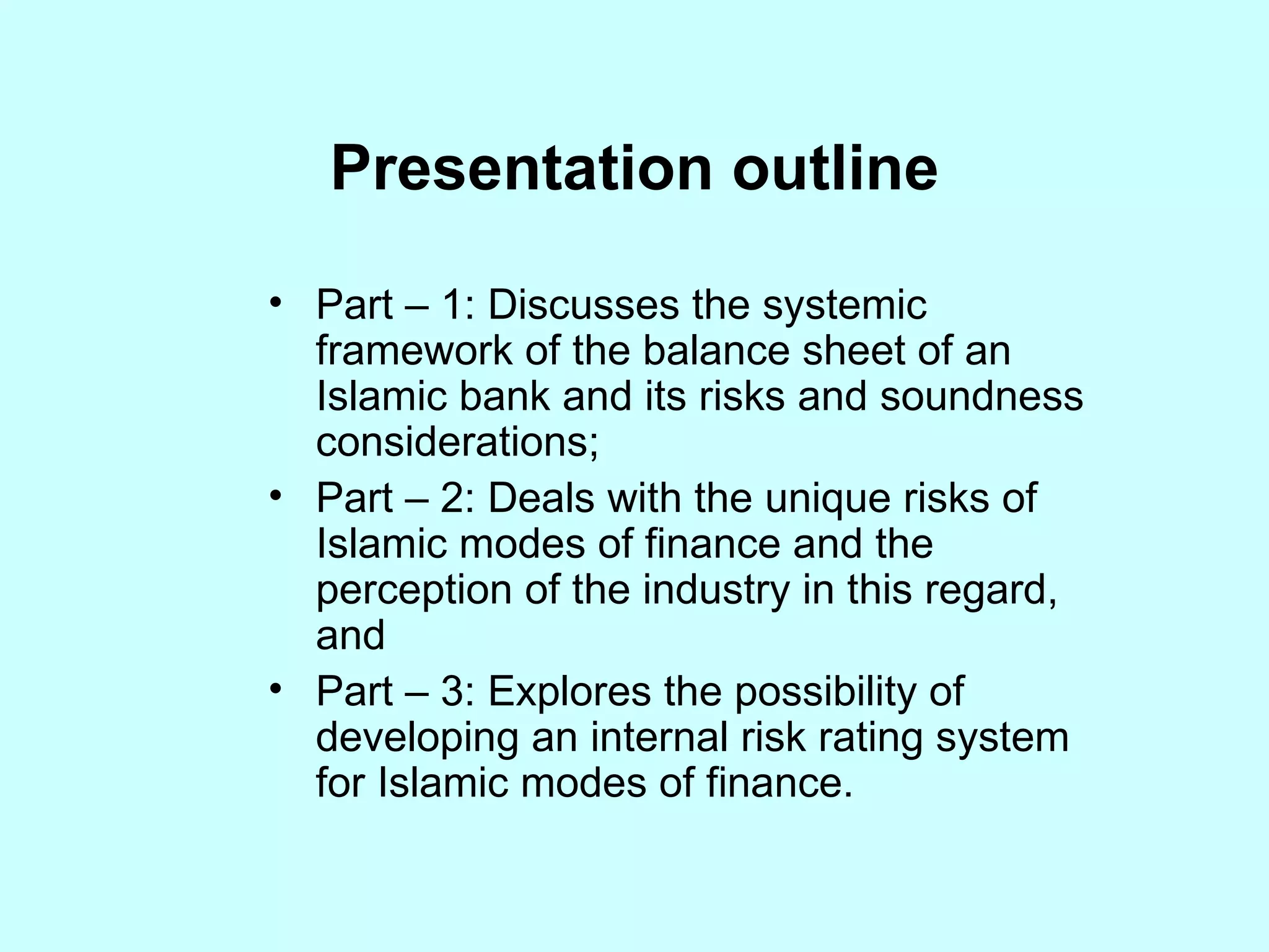 Presentation outline Part – 1: Discusses the systemic framework of the balance sheet of an Islamic bank and its risks and soundness considerations; Part – 2: Deals with the unique risks of Islamic modes of finance and the perception of the industry in this regard, and Part – 3: Explores the possibility of developing an internal risk rating system for Islamic modes of finance. 