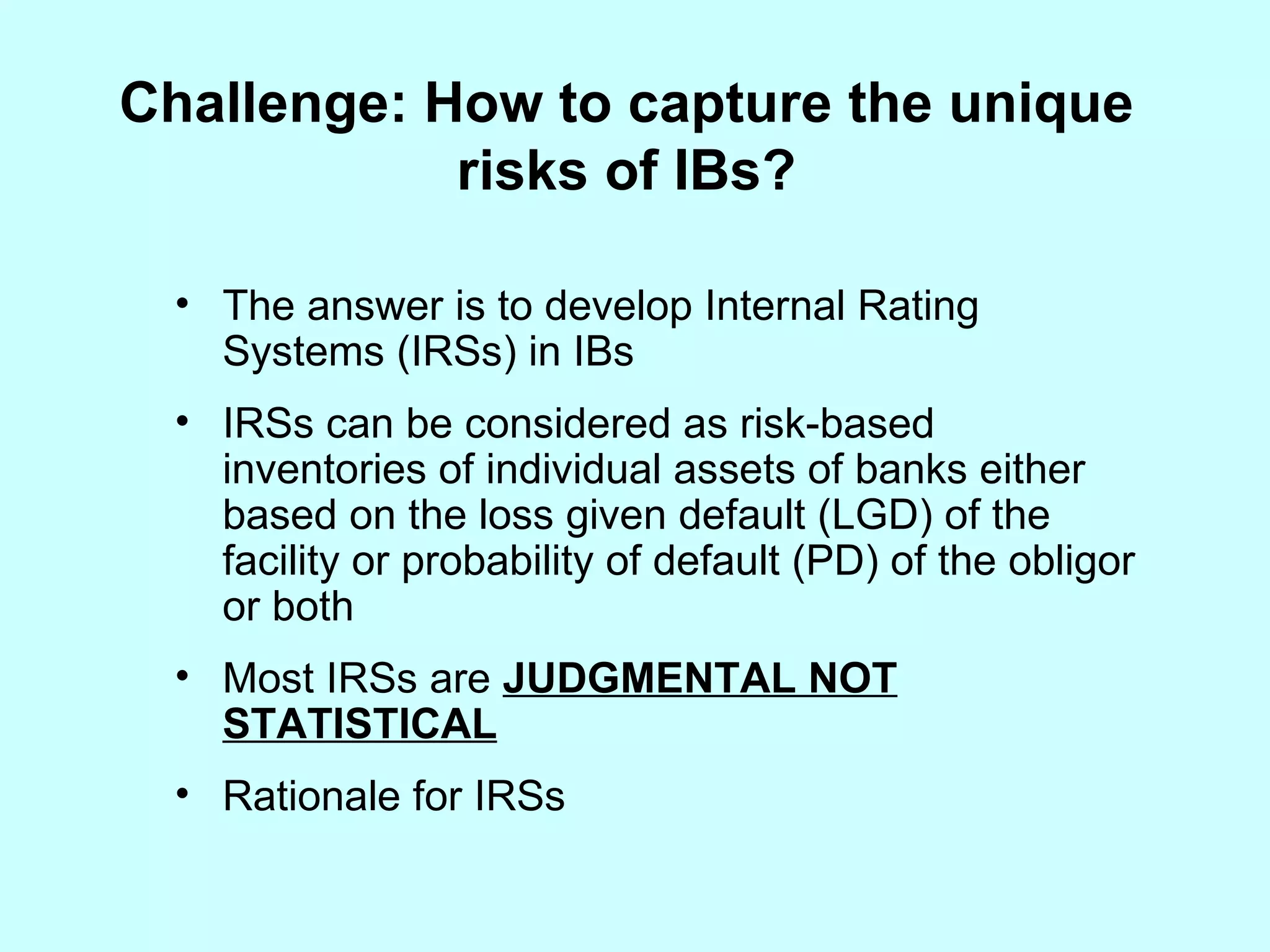 Challenge: How to capture the unique risks of IBs? The answer is to develop Internal Rating Systems (IRSs) in IBs IRSs can be considered as risk-based inventories of individual assets of banks either based on the loss given default (LGD) of the facility or probability of default (PD) of the obligor or both Most IRSs are  JUDGMENTAL NOT STATISTICAL Rationale for IRSs 