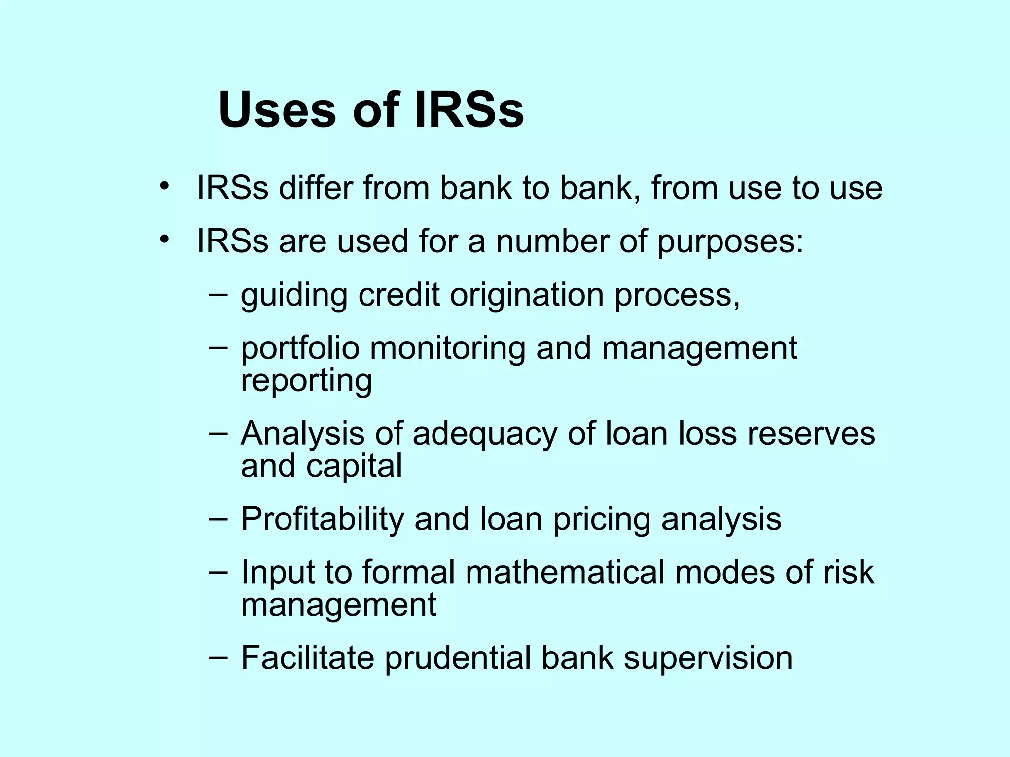 Uses of IRSs IRSs differ from bank to bank, from use to use  IRSs are used for a number of purposes: guiding credit origination process, portfolio monitoring and management reporting Analysis of adequacy of loan loss reserves and capital Profitability and loan pricing analysis Input to formal mathematical modes of risk management Facilitate prudential bank supervision 