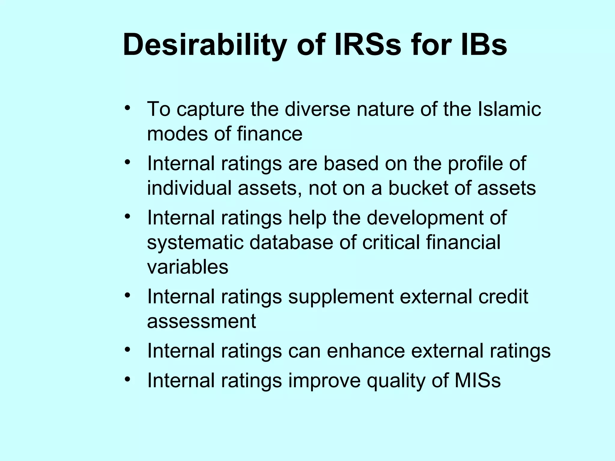 To capture the diverse nature of the Islamic modes of finance  Internal ratings are based on the profile of individual assets, not on a bucket of assets Internal ratings help the development of systematic database of critical financial variables Internal ratings supplement external credit assessment Internal ratings can enhance external ratings  Internal ratings improve quality of MISs Desirability of IRSs for IBs 