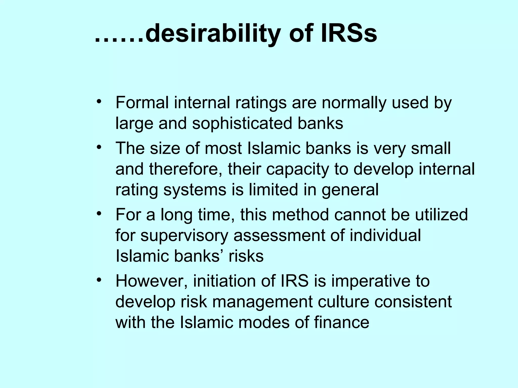 Formal internal ratings are normally used by large and sophisticated banks The size of most Islamic banks is very small and therefore, their capacity to develop internal rating systems is limited in general For a long time, this method cannot be utilized for supervisory assessment of individual Islamic banks’ risks  However, initiation of IRS is imperative to develop risk management culture consistent with the Islamic modes of finance …… desirability of IRSs 