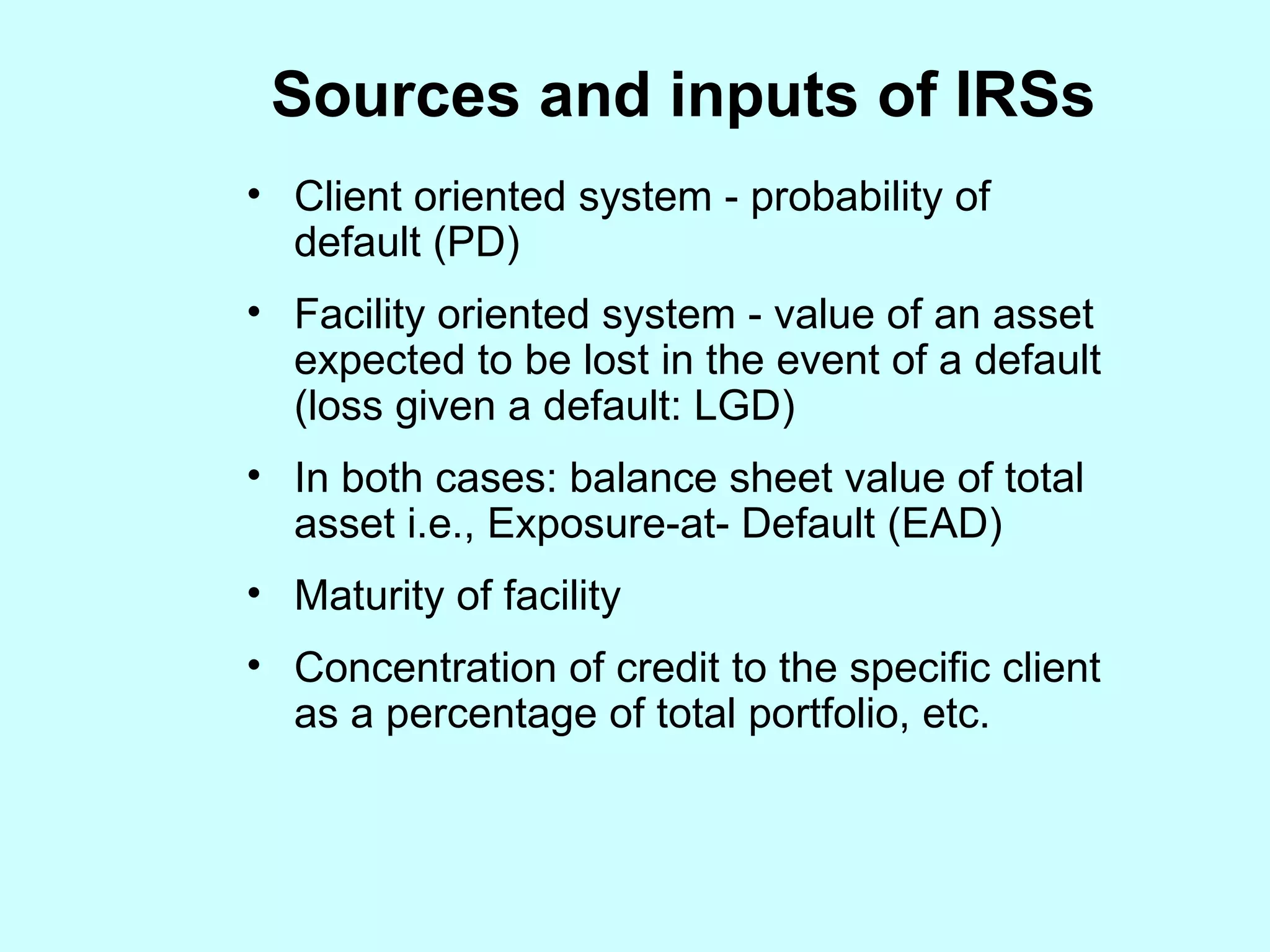 S ources and inputs of IRSs Client oriented system - probability of default (PD) Facility oriented system - value of an asset expected to be lost in the event of a default (loss given a default: LGD) In both cases: balance sheet value of total asset i.e., Exposure-at- Default (EAD) Maturity of facility Concentration of credit to the specific client as a percentage of total portfolio, etc. 