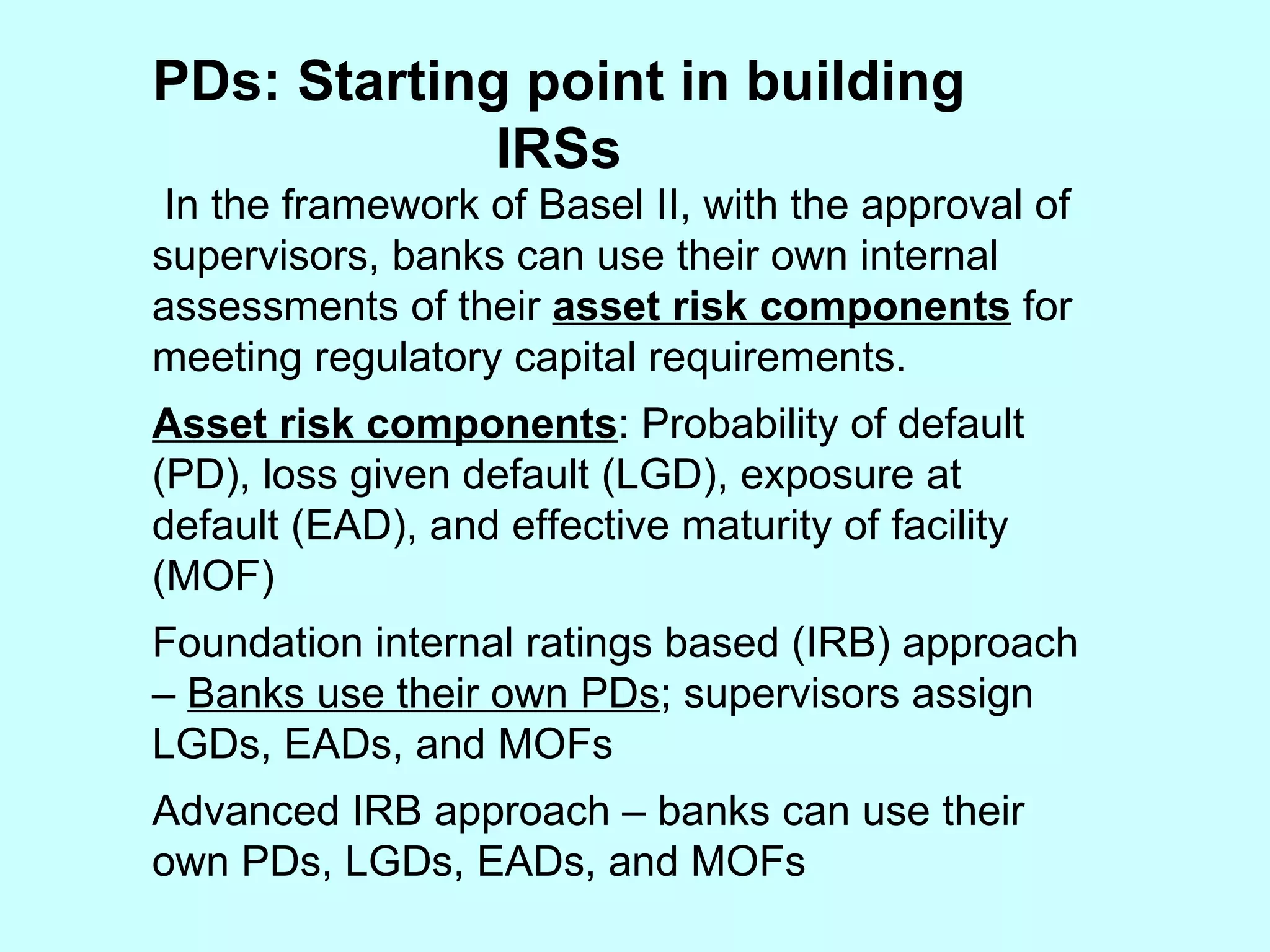 PDs: Starting point in building IRSs In the framework of Basel II, with the approval of supervisors, banks can use their own internal assessments of their  asset risk components  for meeting regulatory capital requirements. Asset risk components : Probability of default (PD), loss given default (LGD), exposure at default (EAD), and effective maturity of facility (MOF) Foundation internal ratings based (IRB) approach –  Banks use their own PDs ; supervisors assign LGDs, EADs, and MOFs Advanced IRB approach – banks can use their own PDs, LGDs, EADs, and MOFs 