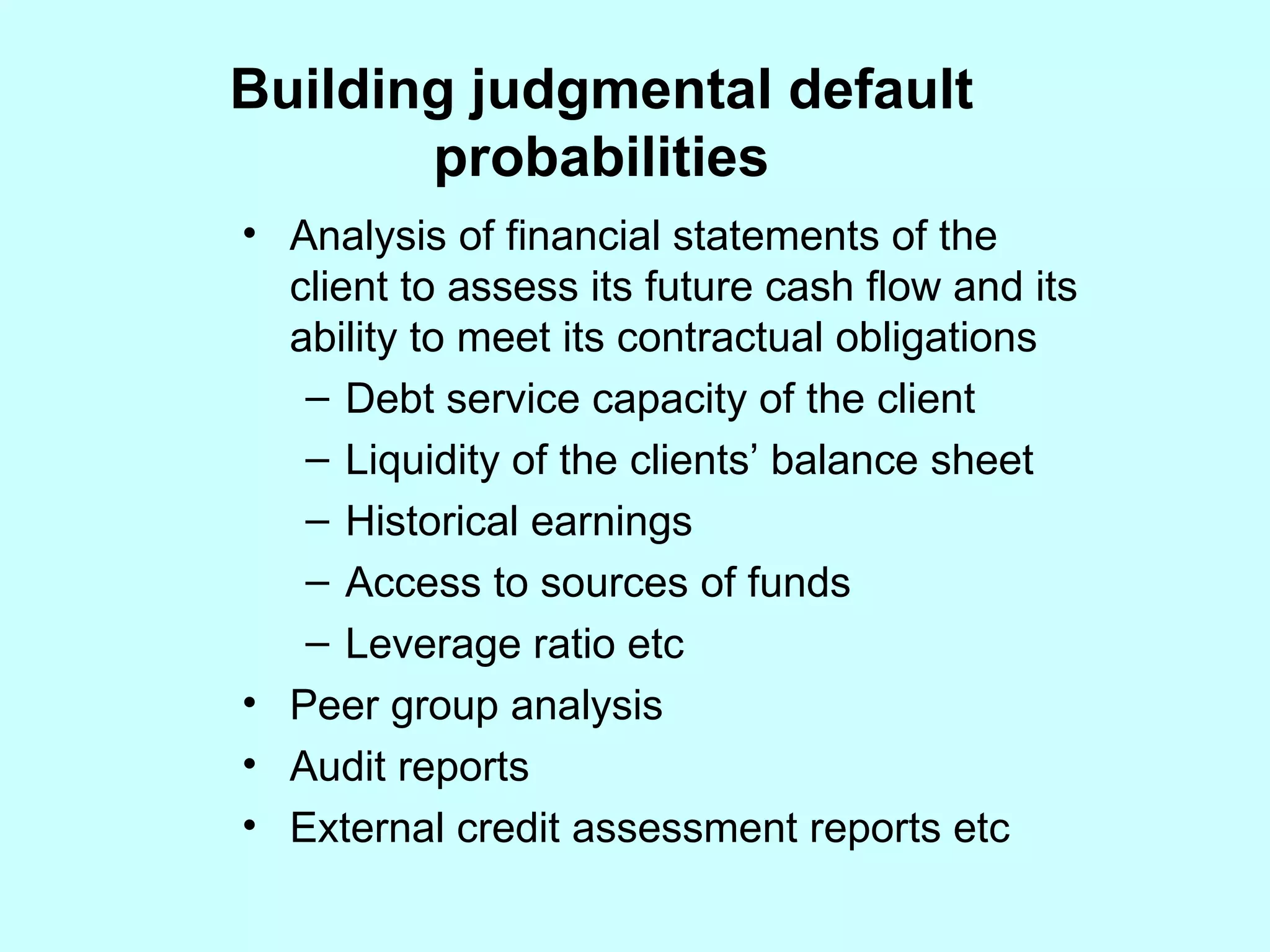 Building judgmental default probabilities Analysis of financial statements of the client to assess its future cash flow and its ability to meet its contractual obligations Debt service capacity of the client Liquidity of the clients’ balance sheet  Historical earnings Access to sources of funds Leverage ratio etc Peer group analysis Audit reports  External credit assessment reports etc 