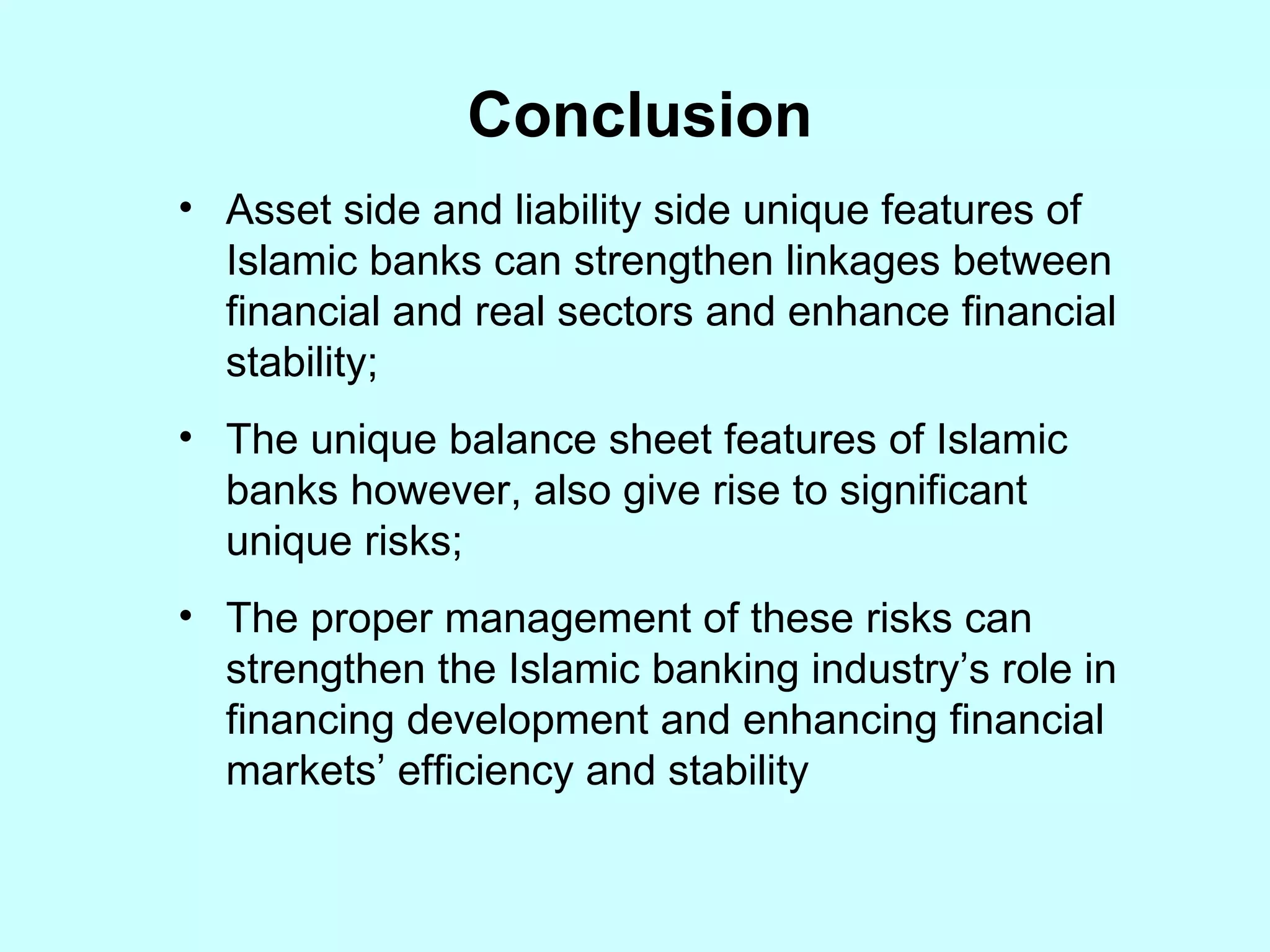 Conclusion Asset side and liability side unique features of Islamic banks can strengthen linkages between financial and real sectors and enhance financial stability; The unique balance sheet features of Islamic banks however, also give rise to significant unique risks; The proper management of these risks can strengthen the Islamic banking industry’s role in financing development and enhancing financial markets’ efficiency and stability 