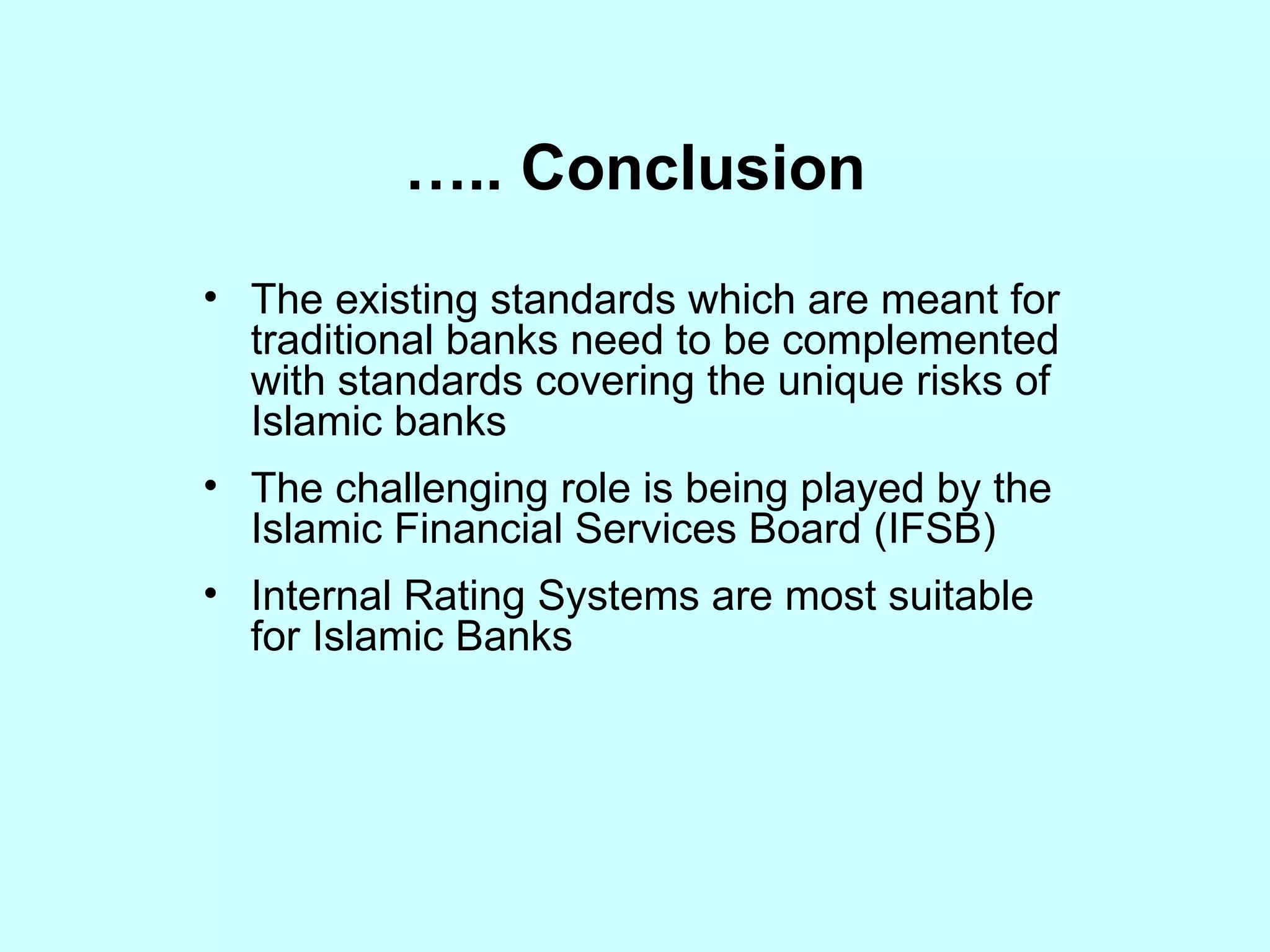 ….. Conclusion The existing standards which are meant for traditional banks need to be complemented with standards covering the unique risks of Islamic banks The challenging role is being played by the Islamic Financial Services Board (IFSB) Internal Rating Systems are most suitable for Islamic Banks 