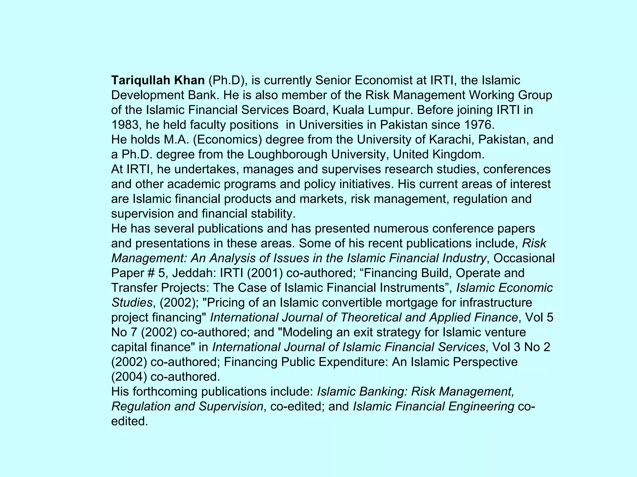 Tariqullah Khan  (Ph.D), is currently Senior Economist at IRTI, the Islamic Development Bank. He is also member of the Risk Management Working Group of the Islamic Financial Services Board, Kuala Lumpur. Before joining IRTI in 1983, he held faculty positions  in Universities in Pakistan since 1976. He holds M.A. (Economics) degree from the University of Karachi, Pakistan, and a Ph.D. degree from the Loughborough University, United Kingdom. At IRTI, he undertakes, manages and supervises research studies, conferences and other academic programs and policy initiatives. His current areas of interest are Islamic financial products and markets, risk management, regulation and supervision and financial stability. He has several publications and has presented numerous conference papers and presentations in these areas. Some of his recent publications include,  Risk Management: An Analysis of Issues in the Islamic Financial Industry , Occasional Paper # 5, Jeddah: IRTI (2001) co-authored; “Financing Build, Operate and Transfer Projects: The Case of Islamic Financial Instruments”,  Islamic Economic Studies , (2002); &quot;Pricing of an Islamic convertible mortgage for infrastructure project financing&quot;  International Journal of Theoretical and Applied Finance , Vol 5 No 7 (2002) co-authored; and &quot;Modeling an exit strategy for Islamic venture capital finance&quot; in  International Journal of Islamic Financial Services , Vol 3 No 2 (2002) co-authored; Financing Public Expenditure: An Islamic Perspective (2004) co-authored. His forthcoming publications include:  Islamic Banking: Risk Management, Regulation and Supervision , co-edited; and  Islamic Financial Engineering  co-edited. 