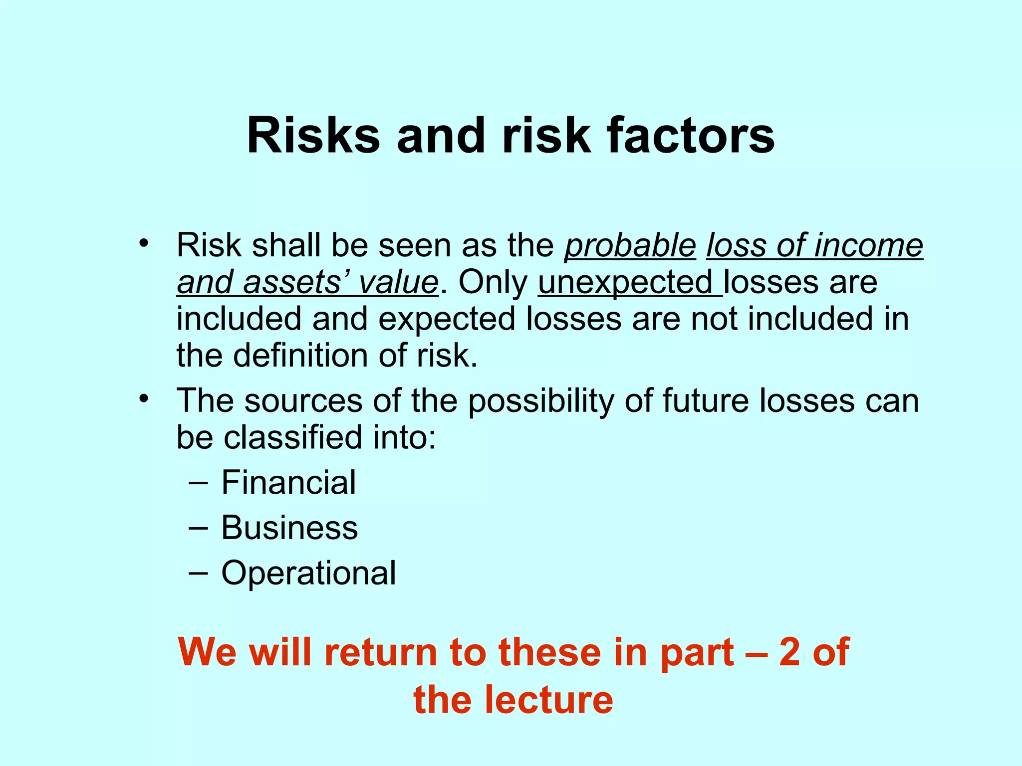 Risks and risk factors Risk shall be seen as the  probable   loss of income and assets’ value . Only  unexpected  losses are included and expected losses are not included in the definition of risk. The sources of the possibility of future losses can be classified into: Financial Business Operational We will return to these in part – 2 of the lecture 