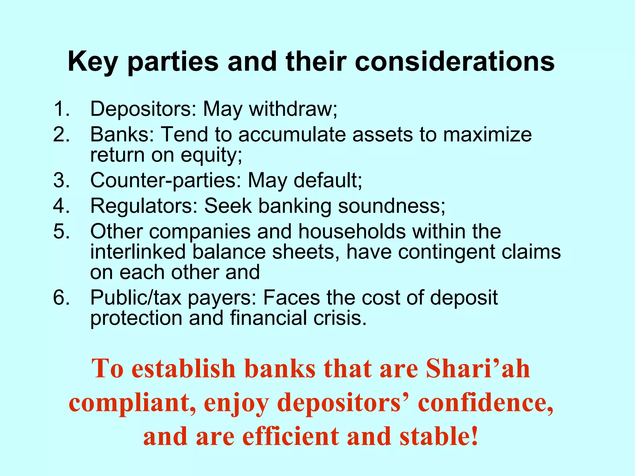 Key parties and their considerations Depositors: May withdraw; Banks: Tend to accumulate assets to maximize return on equity; Counter-parties: May default; Regulators: Seek banking soundness; Other companies and households within the interlinked balance sheets, have contingent claims on each other and Public/tax payers: Faces the cost of deposit protection and financial crisis. To establish banks that are Shari’ah compliant, enjoy depositors’ confidence, and are efficient and stable! 