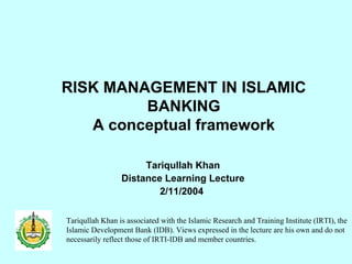 RISK MANAGEMENT IN ISLAMIC BANKING A conceptual framework Tariqullah Khan Distance Learning Lecture 2/11/2004  Tariqullah Khan is associated with the Islamic Research and Training Institute (IRTI), the Islamic Development Bank (IDB). Views expressed in the lecture are his own and do not necessarily reflect those of IRTI-IDB and member countries.  