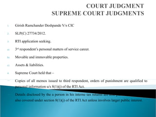 1. Girish Ramchander Deshpande V/s CIC
2. SLP(C) 27734/2012.
3. RTI application seeking.
a) 3rd
respondent’s personal matters of service career.
b) Movable and immovable properties.
c) Assets & liabilities.
4. Supreme Court held that –
— Copies of all memos issued to third respondent, orders of punishment are qualified to
personal information u/s 8(1)(j) of the RTI Act.
— Details disclosed by the a person in his interne tax returns are also personal information
also covered under section 8(1)(j) of the RTI Act unless involves larger public interest.
 