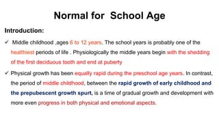 Normal for School Age
Introduction:
 Middle childhood ,ages 6 to 12 years. The school years is probably one of the
healthiest periods of life . Physiologically the middle years begin with the shedding
of the first deciduous tooth and end at puberty
 Physical growth has been equally rapid during the preschool age years. In contrast,
the period of middle childhood, between the rapid growth of early childhood and
the prepubescent growth spurt, is a time of gradual growth and development with
more even progress in both physical and emotional aspects.
 