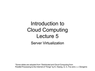 Introduction to
Cloud Computing
Lecture 5
Server Virtualization
*Some slides are adopted from “Distributed and Cloud Computing from
Parallel Processing to the Internet of Things” by K. Hwang, G. C. Fox and J. J. Dongarra
 
