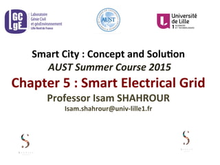 Smart	
  City	
  :	
  Concept	
  and	
  Solu3on	
  
	
  AUST	
  Summer	
  Course	
  2015	
  
Chapter	
  5	
  :	
  Smart	
  Electrical	
  Grid	
  
Professor	
  Isam	
  SHAHROUR	
  	
  
Isam.shahrour@univ-­‐lille1.fr	
  
 