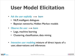 User Model Elicitation
• Ask the user explicitly
learn	

• NLP, intelligent dialogues	

• Bayesian networks, Hidden Markov models	

• Observe the user
learn 	

• Logs, machine learning	

• Clustering, classiﬁcation, data mining 
• Interactive user modeling: mixture of direct inputs of a
user, observations and inferences

Social Web 2014, Lora Aroyo!

 