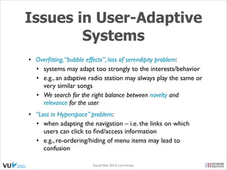 Issues in User-Adaptive
Systems
• Overﬁtting, “bubble effects”, loss of serendipity problem: 	

• systems may adapt too strongly to the interests/behavior	

• e.g., an adaptive radio station may always play the same or
very similar songs	

• We search for the right balance between novelty and
relevance for the user	

• “Lost in Hyperspace” problem: 	

• when adapting the navigation – i.e. the links on which
users can click to ﬁnd/access information 	

• e.g., re-ordering/hiding of menu items may lead to
confusion
Social Web 2014, Lora Aroyo!

 