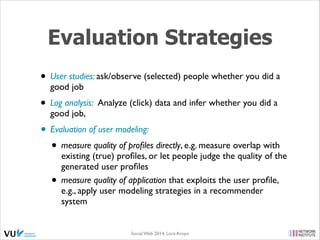 Evaluation Strategies
• User studies: ask/observe (selected) people whether you did a
good job	


• Log analysis: Analyze (click) data and infer whether you did a
good job,	


• Evaluation of user modeling:	

• measure quality of proﬁles directly, e.g. measure overlap with
•

existing (true) proﬁles, or let people judge the quality of the
generated user proﬁles 	

measure quality of application that exploits the user proﬁle,
e.g., apply user modeling strategies in a recommender
system

Social Web 2014, Lora Aroyo!

 