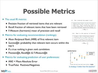 Possible Metrics
• The usual IR metrics:	

• Precision: fraction of retrieved items that are relevant	

• Recall: fraction of relevant items that have been retrieved	

• F-Measure: (harmonic) mean of precision and recall	

• Metrics for evaluating recommendation (rankings):	

• Mean Reciprocal Rank (MRR) of ﬁrst relevant item	

• Success@k: probability that relevant item occurs within the
top k	

• If a true ranking is given: rank correlations 	

• Precision@k, Recall@k & F-Measure@k	

• Metrics for evaluating prediction of user preferences:	

• MAE = Mean Absolute Error	

• True/False Positives/Negatives

performance

Social Web 2014, Lora Aroyo!

strategy X
baseline

runs
Is strategy X better than the baseline?

 