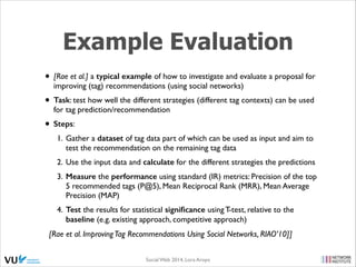 Example Evaluation
• [Rae et al.] a typical example of how to investigate and evaluate a proposal for
improving (tag) recommendations (using social networks)	


• Task: test how well the different strategies (different tag contexts) can be used
for tag prediction/recommendation	


• Steps:	

1. Gather a dataset of tag data part of which can be used as input and aim to
test the recommendation on the remaining tag data	

2. Use the input data and calculate for the different strategies the predictions	

3. Measure the performance using standard (IR) metrics: Precision of the top
5 recommended tags (P@5), Mean Reciprocal Rank (MRR), Mean Average
Precision (MAP)	

4. Test the results for statistical signiﬁcance using T-test, relative to the
baseline (e.g. existing approach, competitive approach)

[Rae et al. Improving Tag Recommendations Using Social Networks, RIAO’10]]
Social Web 2014, Lora Aroyo!

 