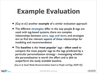 Example Evaluation
• [Guy et al.] another example of a similar evaluation approach	

• The different strategies differ in the way people & tags are
used: with tag-based systems, there are complex
relationships between users, tags and items, and strategies
aim to ﬁnd the relevant aspects of these relationships for
modeling and recommendation	


• The baseline is the ‘most popular’ tags - often used to

compare the most popular tags to the tags predicted by a
particular personalization strategy - investigating whether
the personalization is worth the effort and is able to
outperform the easily available baseline.

[Guy et al. Social Media Recommendation based on People and Tags, SIGIR’10]]
Social Web 2014, Lora Aroyo!

 