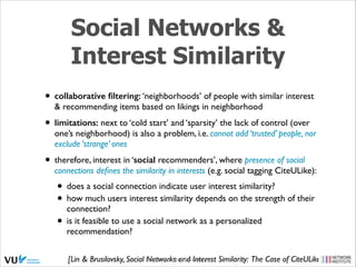 Social Networks &
Interest Similarity
• collaborative ﬁltering: ‘neighborhoods’ of people with similar interest
& recommending items based on likings in neighborhood	


• limitations: next to ‘cold start’ and ‘sparsity’ the lack of control (over

one’s neighborhood) is also a problem, i.e. cannot add ‘trusted’ people, nor
exclude ‘strange’ ones	


• therefore, interest in ‘social recommenders’, where presence of social

connections deﬁnes the similarity in interests (e.g. social tagging CiteULike):	


• does a social connection indicate user interest similarity?	

• how much users interest similarity depends on the strength of their
connection?	

• is it feasible to use a social network as a personalized
recommendation?

[Lin & Brusilovsky, Social Social Web 2014, Lora Aroyo! Similarity: The Case of CiteULike, HT’10]
Networks and Interest

 