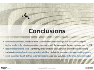 Conclusions
• unilaterally connected pairs have more common items/metadata/tags than non-connected pairs	

• highest similarity for direct connections - decreasing with the increase of distance between users in SN 	

• reciprocal relationship users - significantly larger similarity than users in a unidirectional relationship 	

• traditional item-level similarity may be less reliable to find similar users in social bookmarking systems	

• peers connected by self-defined social connections could be a useful source for cross-recommendation

Social Web 2014, Lora Aroyo!

 
