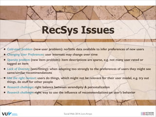 RecSys Issues
• Cold-start problem (new user problem): no/little data available to infer preferences of new users
• Changing User Preferences: user interests may change over time
• Sparsity problem (new item problem): item descriptions are sparse, e.g. not many user rated or
tagged an item

• Lack of Diversity (overﬁtting): when adapting too strongly to the preferences of users they might see
same/similar recommendations

• Use the right context: users do things, which might not be relevant for their user model, e.g. try out
things, do stuff for other people

• Research challenge: right balance between serendipity & personalization
• Research challenge: right way to use the inﬂuence of recommendations on user’s behavior

Social Web 2014, Lora Aroyo!

 