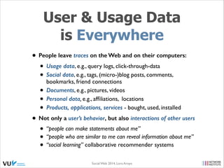 User & Usage Data
is Everywhere
• People leave traces on the Web and on their computers:
• Usage data, e.g., query logs, click-through-data 	

• Social data, e.g., tags, (micro-)blog posts, comments,
bookmarks, friend connections 	

• Documents, e.g., pictures, videos	

• Personal data, e.g., afﬁliations, locations 	

• Products, applications, services - bought, used, installed	

• Not only a user’s behavior, but also interactions of other users
• “people can make statements about me”	

• “people who are similar to me can reveal information about me”	

• “social learning” collaborative recommender systems
Social Web 2014, Lora Aroyo!

 