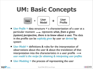 UM: Basic Concepts
• User Proﬁle = data structure = a characterization of a user at a
particular moment
represents what, from a given
(system) perspective, there is to know about a user. The data
in the proﬁle can be explicitly given by user or derived by
system	


• User Model = deﬁnitions & rules for the interpretation of

observations about the user & about the translation of that
interpretation into the characteristics in a user proﬁle
user model is the recipe for obtaining & interpreting user proﬁles	


• User Modeling = the process of representing the user
Social Web 2014, Lora Aroyo!

 