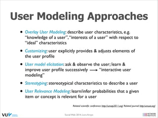 User Modeling Approaches
• Overlay User Modeling: describe user characteristics, e.g.

“knowledge of a user”, “interests of a user” with respect to
“ideal” characteristics	


• Customizing: user explicitly provides & adjusts elements of
the user proﬁle	


• User model elicitation: ask & observe the user; learn &
improve user proﬁle successively
modeling”	


“interactive user

• Stereotyping: stereotypical characteristics to describe a user	

• User Relevance Modeling: learn/infer probabilities that a given
item or concept is relevant for a user

Related scientiﬁc conference: http://umap2011.org/ Related journal: http:/umuai.org/
Social Web 2014, Lora Aroyo!

 