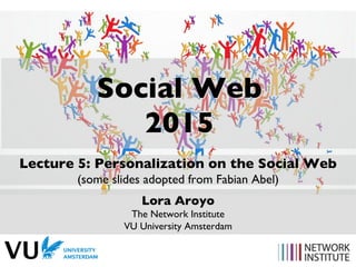 Social Web
2015
Lecture 5: Personalization on the Social Web
(some slides adopted from Fabian Abel)
Lora Aroyo
The Network Institute
VU University Amsterdam
 