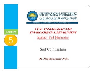 INTERNATIONAL UNIVERSITY
FOR SCIENCE & TECHNOLOGY
‫وا‬ ‫م‬ ‫ا‬ ‫و‬ ‫ا‬ ‫ا‬
CIVIL ENGINEERING AND
ENVIRONMENTAL DEPARTMENT
303322 - Soil Mechanics
Soil Compaction
Dr. Abdulmannan Orabi
Lecture
2
Lecture
5
 