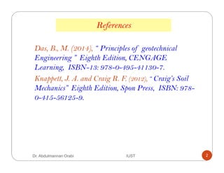 Dr. Abdulmannan Orabi IUST 2
Das, B., M. (2014), “ Principles of geotechnical
Engineering ” Eighth Edition, CENGAGE
Learning, ISBN-13: 978-0-495-41130-7.
Knappett, J. A. and Craig R. F. (2012), “ Craig’s Soil
Mechanics” Eighth Edition, Spon Press, ISBN: 978-
0-415-56125-9.
References
 
