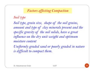 Factors affecting Compaction
Soil type
Soil type, grain size, shape of the soil grains,
amount and type of clay minerals present and the
specific gravity of the soil solids, have a great
influence on the dry unit weight and optimum
moisture content
Uniformly graded sand or poorly graded in nature
is difficult to compact them.
Dr. Abdulmannan Orabi IUST 23
 
